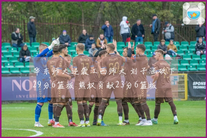 华东师大逆袭江西师大 刘子涵砍下29分6篮板 熊权贡献23分6篮板