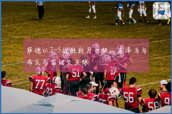 萨德以7-5战胜新月晋级，本泽马与布瓦布雷错失点球