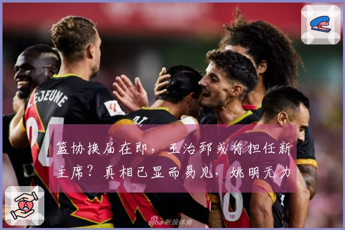 篮协换届在即，王治郅或将担任新主席？真相已显而易见，姚明无力回天。