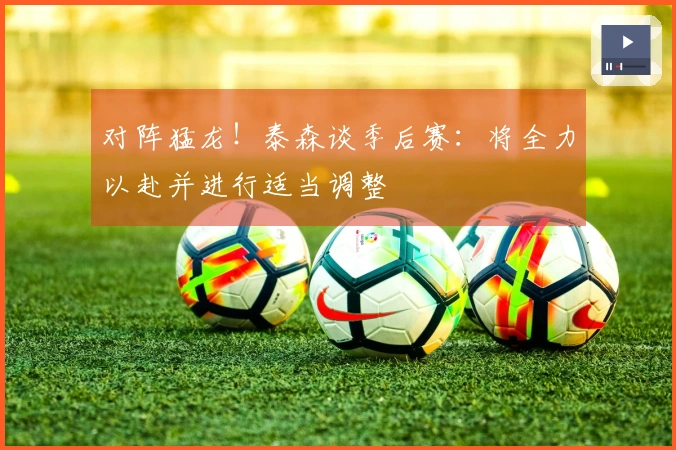 对阵猛龙！泰森谈季后赛：将全力以赴并进行适当调整