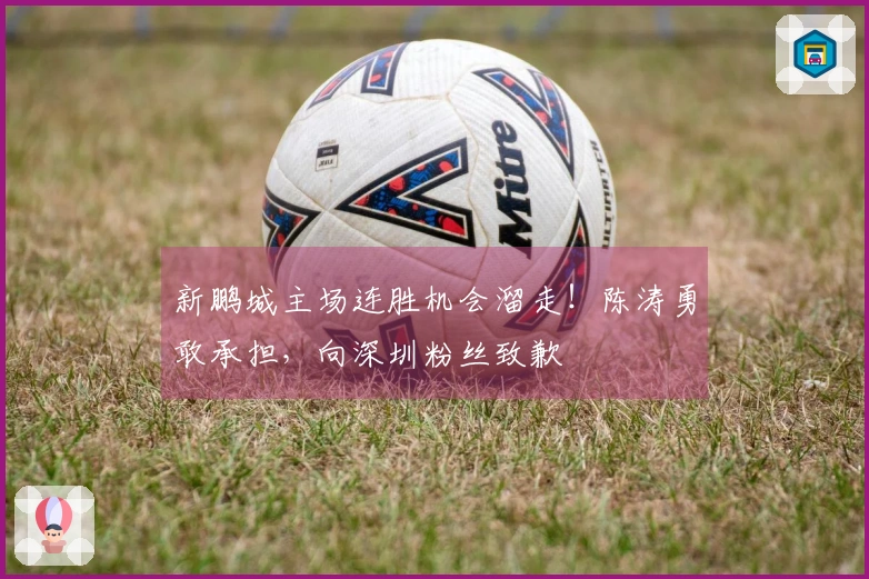 新鹏城主场连胜机会溜走！陈涛勇敢承担，向深圳粉丝致歉