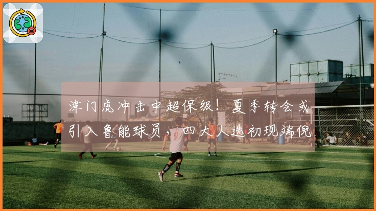 津门虎冲击中超保级！夏季转会或引入鲁能球员，四大人选初现端倪