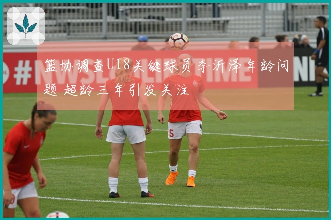 篮协调查U18关键球员李沂泽年龄问题 超龄三年引发关注