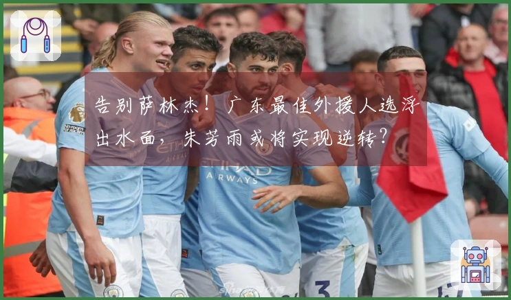告别萨林杰！广东最佳外援人选浮出水面，朱芳雨或将实现逆转？