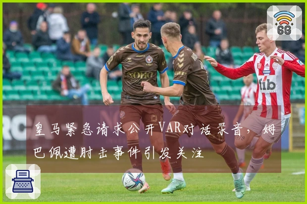 皇马紧急请求公开VAR对话录音，姆巴佩遭肘击事件引发关注