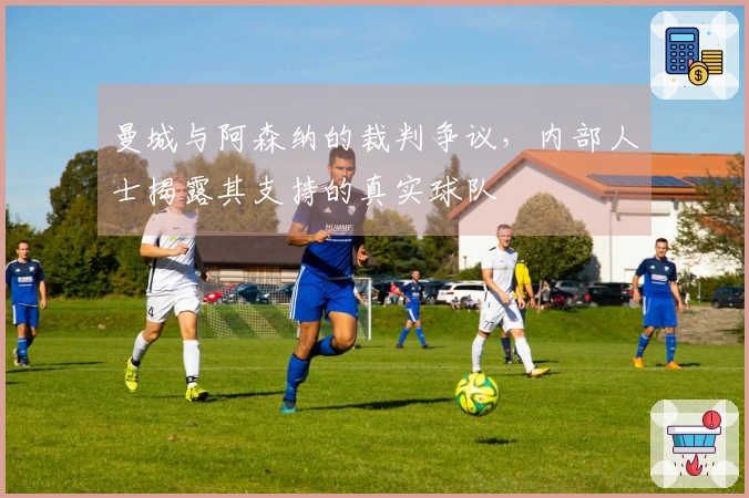 曼城与阿森纳的裁判争议，内部人士揭露其支持的真实球队