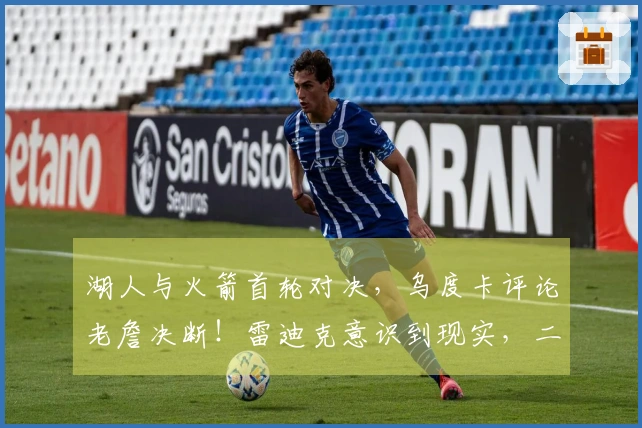 湖人与火箭首轮对决，乌度卡评论老詹决断！雷迪克意识到现实，二人将成为关键。