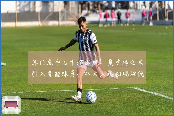 津门虎冲击中超保级！夏季转会或引入鲁能球员，四大人选初现端倪