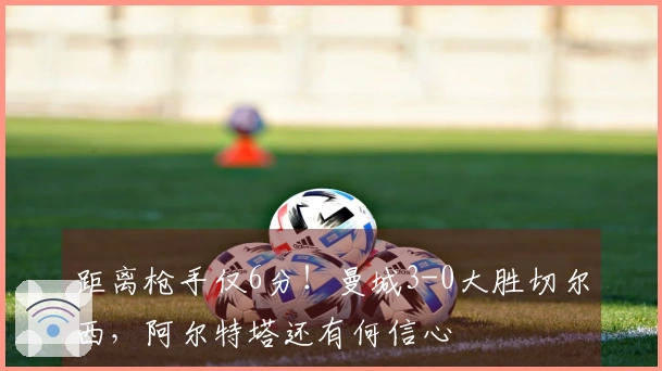 距离枪手仅6分！曼城3-0大胜切尔西，阿尔特塔还有何信心