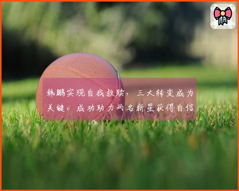 韩鹏实现自我救赎，三大转变成为关键，成功助力两名新星获得自信