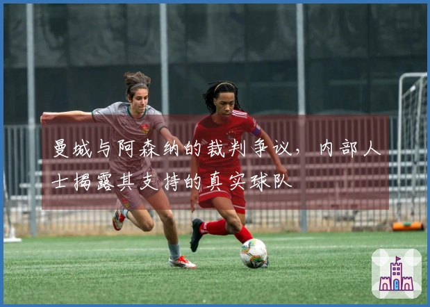 曼城与阿森纳的裁判争议，内部人士揭露其支持的真实球队