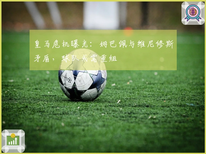 皇马危机曝光：姆巴佩与维尼修斯矛盾，球队或需重组