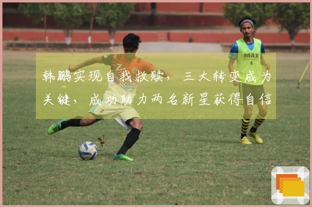 韩鹏实现自我救赎，三大转变成为关键，成功助力两名新星获得自信