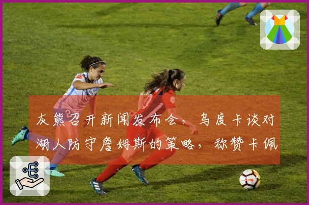 灰熊召开新闻发布会，乌度卡谈对湖人防守詹姆斯的策略，称赞卡佩拉并寄语谢泼德