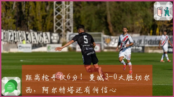 距离枪手仅6分！曼城3-0大胜切尔西，阿尔特塔还有何信心