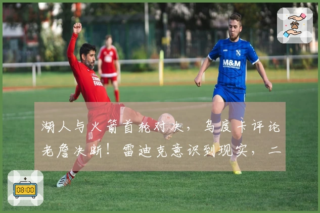 湖人与火箭首轮对决，乌度卡评论老詹决断！雷迪克意识到现实，二人将成为关键。