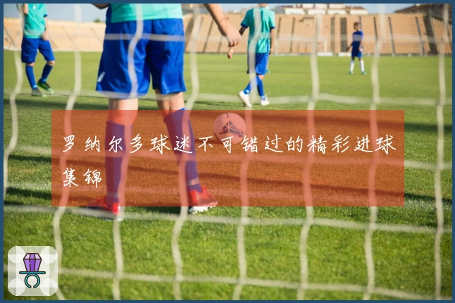 罗纳尔多球迷不可错过的精彩进球集锦