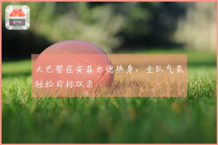 大巴黎在安菲尔德热身，全队气氛轻松目标双杀