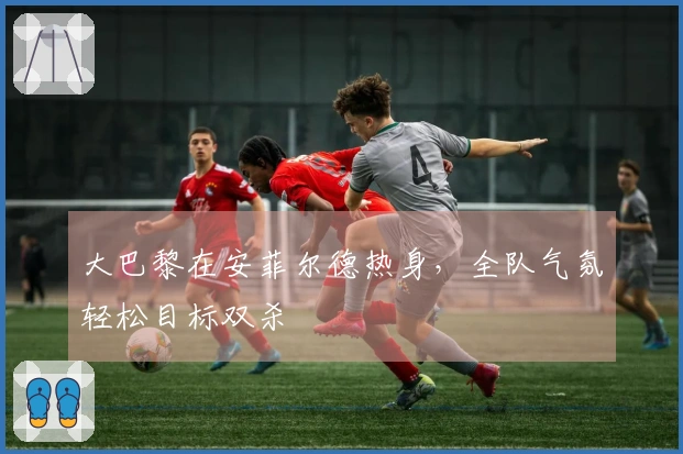 大巴黎在安菲尔德热身，全队气氛轻松目标双杀