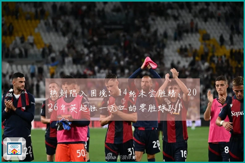 热刺陷入困境：14轮未尝胜绩，2026年英超独一无二的零胜球队！