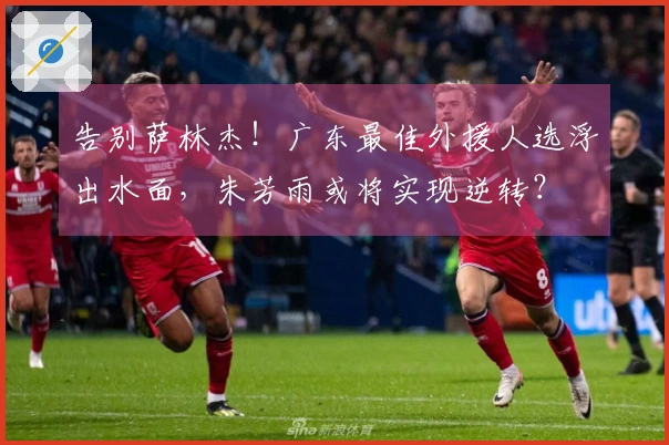 告别萨林杰！广东最佳外援人选浮出水面，朱芳雨或将实现逆转？