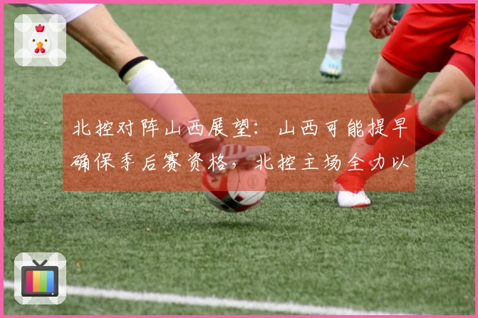 北控对阵山西展望：山西可能提早确保季后赛资格，北控主场全力以赴