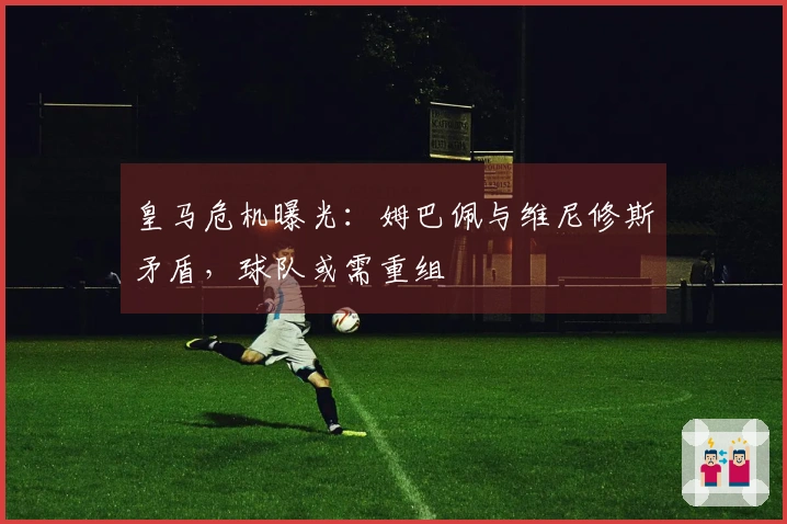 皇马危机曝光：姆巴佩与维尼修斯矛盾，球队或需重组
